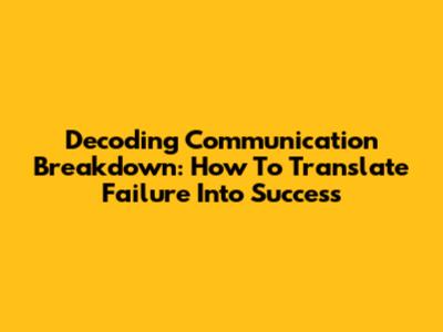 Decoding Communication Breakdown: How To Translate Failure Into Success
