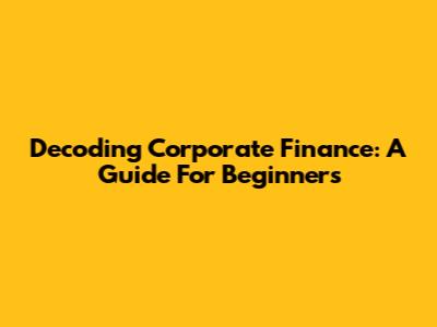 Decoding Corporate Finance: A Guide For Beginners