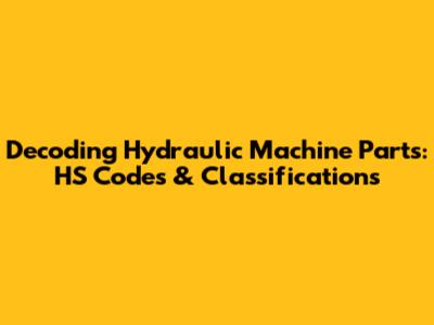 Decoding Hydraulic Machine Parts: HS Codes & Classifications