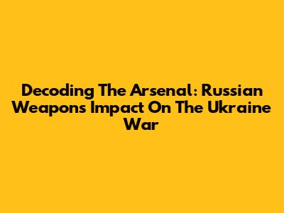 Decoding The Arsenal: Russian Weapons' Impact On The Ukraine War