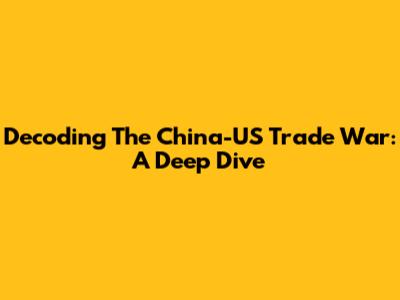 Decoding The China-US Trade War: A Deep Dive