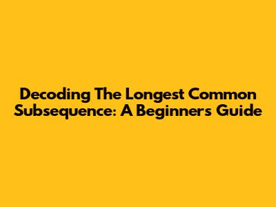 Decoding The Longest Common Subsequence: A Beginner's Guide