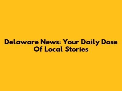 Delaware News: Your Daily Dose Of Local Stories