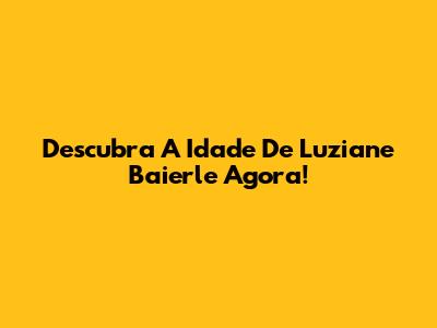 Descubra A Idade De Luziane Baierle Agora!
