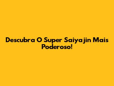 Descubra O Super Saiyajin Mais Poderoso!