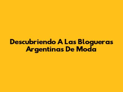 Descubriendo A Las Blogueras Argentinas De Moda