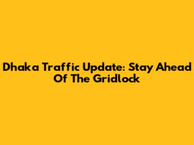 Dhaka Traffic Update: Stay Ahead Of The Gridlock