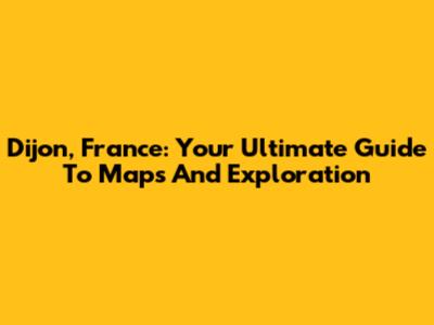 Dijon, France: Your Ultimate Guide To Maps And Exploration