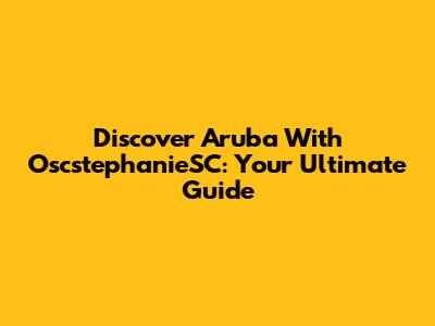 Discover Aruba With OscstephanieSC: Your Ultimate Guide