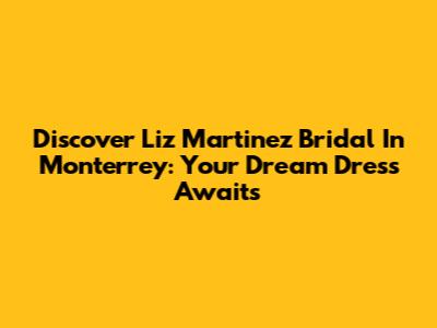 Discover Liz Martinez Bridal In Monterrey: Your Dream Dress Awaits
