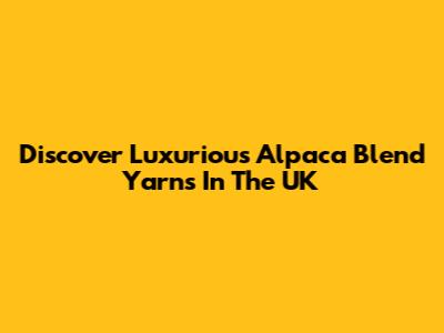 Discover Luxurious Alpaca Blend Yarns In The UK