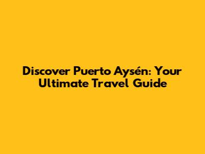 Discover Puerto Aysén: Your Ultimate Travel Guide