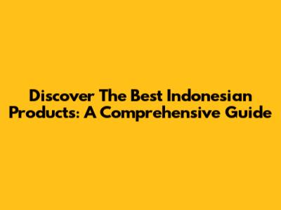 Discover The Best Indonesian Products: A Comprehensive Guide
