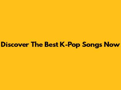 Discover The Best K-Pop Songs Now