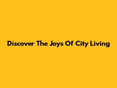 Discover The Joys Of City Living