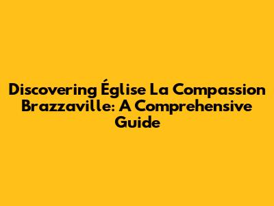Discovering Église La Compassion Brazzaville: A Comprehensive Guide