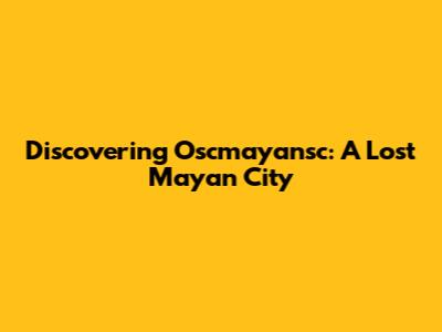 Discovering Oscmayansc: A Lost Mayan City