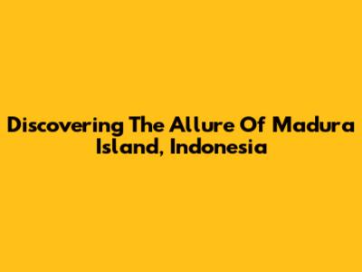 Discovering The Allure Of Madura Island, Indonesia