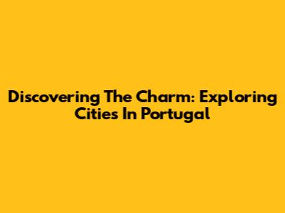 Discovering The Charm: Exploring Cities In Portugal