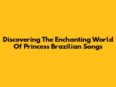 Discovering The Enchanting World Of Princess Brazilian Songs