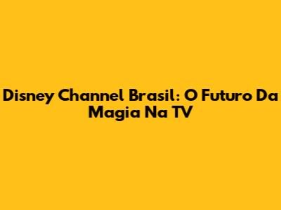 Disney Channel Brasil: O Futuro Da Magia Na TV