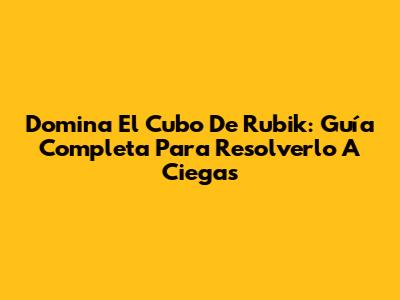 Domina El Cubo De Rubik: Guía Completa Para Resolverlo A Ciegas