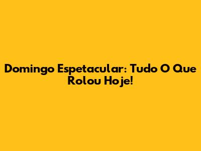 Domingo Espetacular: Tudo O Que Rolou Hoje!