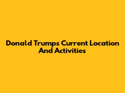 Donald Trump's Current Location And Activities