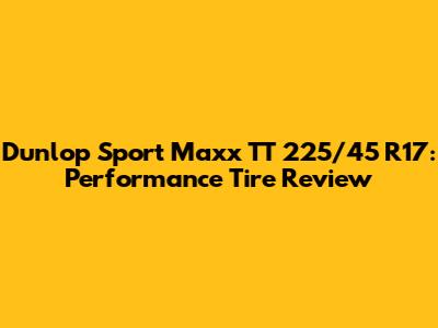 Dunlop Sport Maxx TT 225/45 R17: Performance Tire Review