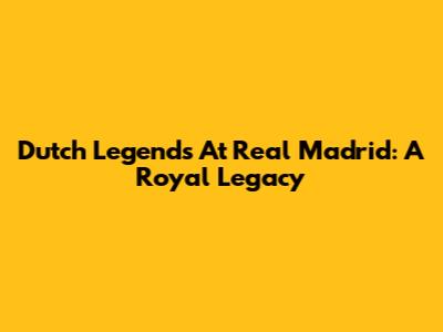 Dutch Legends At Real Madrid: A Royal Legacy