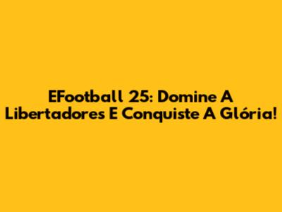 EFootball 25: Domine A Libertadores E Conquiste A Glória!