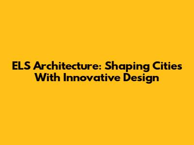 ELS Architecture: Shaping Cities With Innovative Design