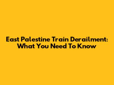 East Palestine Train Derailment: What You Need To Know