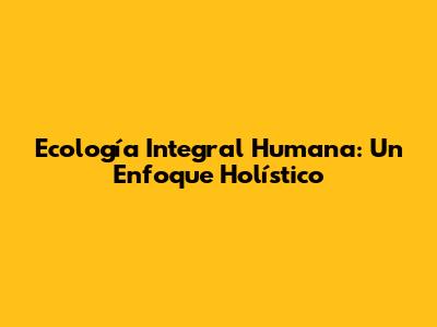 Ecología Integral Humana: Un Enfoque Holístico