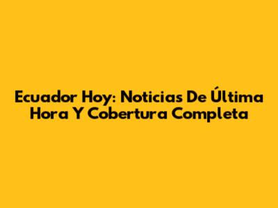 Ecuador Hoy: Noticias De Última Hora Y Cobertura Completa