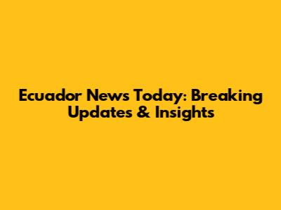 Ecuador News Today: Breaking Updates & Insights