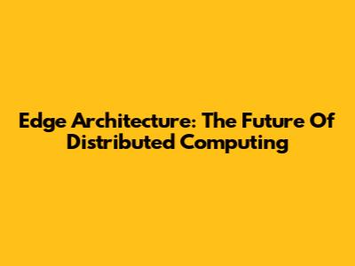 Edge Architecture: The Future Of Distributed Computing