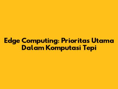 Edge Computing: Prioritas Utama Dalam Komputasi Tepi