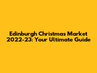 Edinburgh Christmas Market 2022-23: Your Ultimate Guide