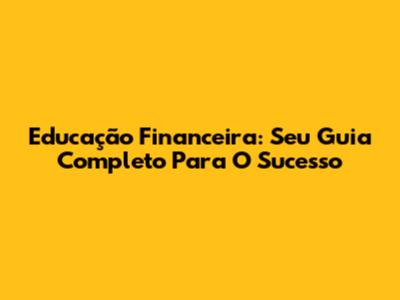 Educação Financeira: Seu Guia Completo Para O Sucesso