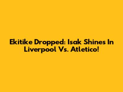 Ekitike Dropped: Isak Shines In Liverpool Vs. Atletico!