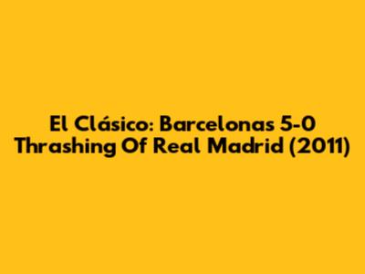 El Clásico: Barcelona's 5-0 Thrashing Of Real Madrid (2011)