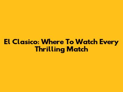 El Clasico: Where To Watch Every Thrilling Match