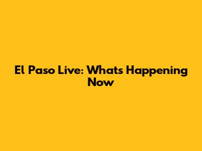 El Paso Live: What's Happening Now