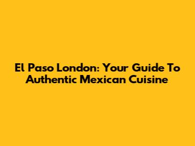 El Paso London: Your Guide To Authentic Mexican Cuisine