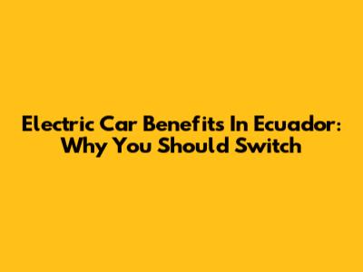 Electric Car Benefits In Ecuador: Why You Should Switch