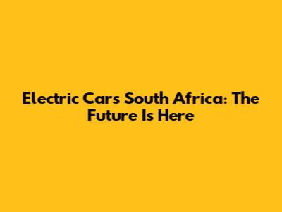Electric Cars South Africa: The Future Is Here