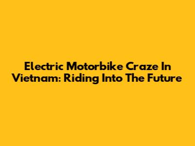 Electric Motorbike Craze In Vietnam: Riding Into The Future