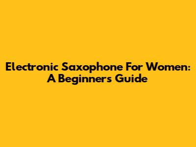 Electronic Saxophone For Women: A Beginner's Guide