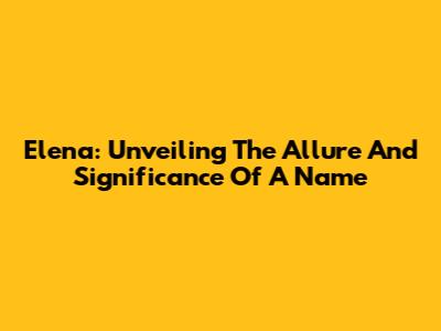 Elena: Unveiling The Allure And Significance Of A Name
